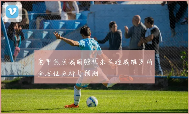 意甲焦点战前瞻AC米兰迎战维罗纳全方位分析与预测